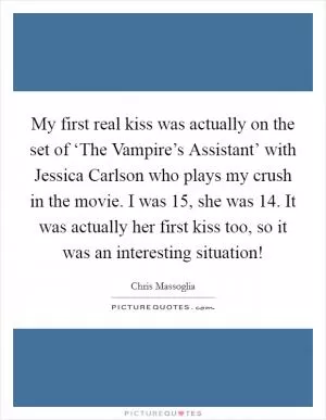 My first real kiss was actually on the set of ‘The Vampire’s Assistant’ with Jessica Carlson who plays my crush in the movie. I was 15, she was 14. It was actually her first kiss too, so it was an interesting situation! Picture Quote #1