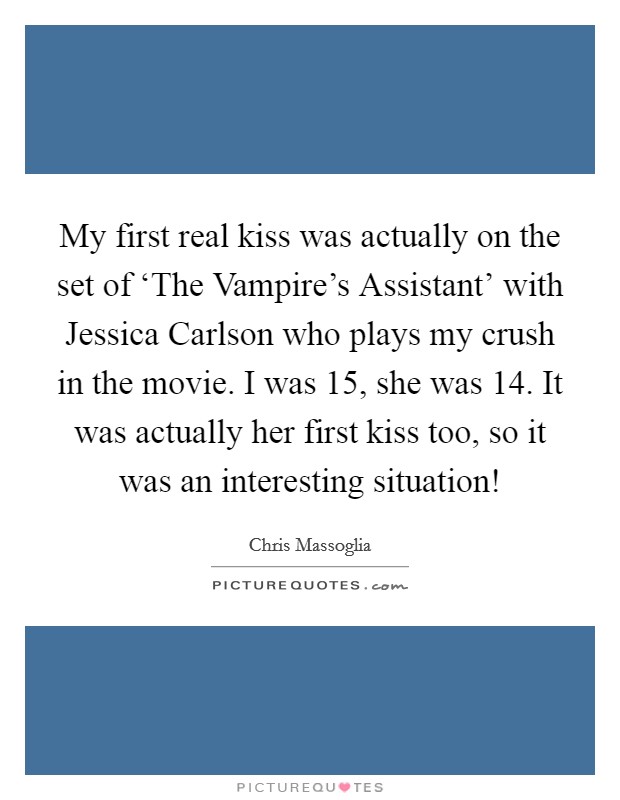 My first real kiss was actually on the set of ‘The Vampire's Assistant' with Jessica Carlson who plays my crush in the movie. I was 15, she was 14. It was actually her first kiss too, so it was an interesting situation! Picture Quote #1