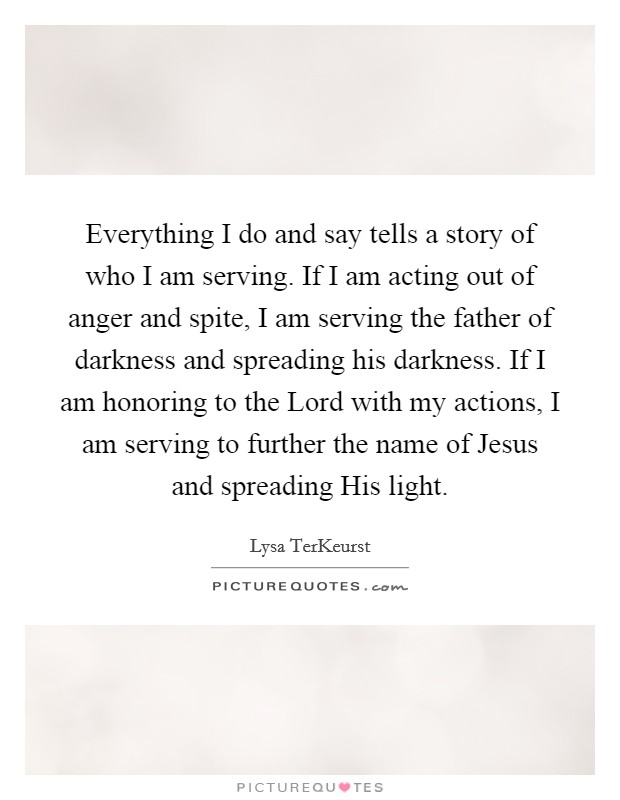 Everything I do and say tells a story of who I am serving. If I am acting out of anger and spite, I am serving the father of darkness and spreading his darkness. If I am honoring to the Lord with my actions, I am serving to further the name of Jesus and spreading His light Picture Quote #1