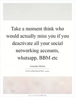 Take a moment think who would actually miss you if you deactivate all your social networking accounts, whatsapp, BBM etc Picture Quote #1