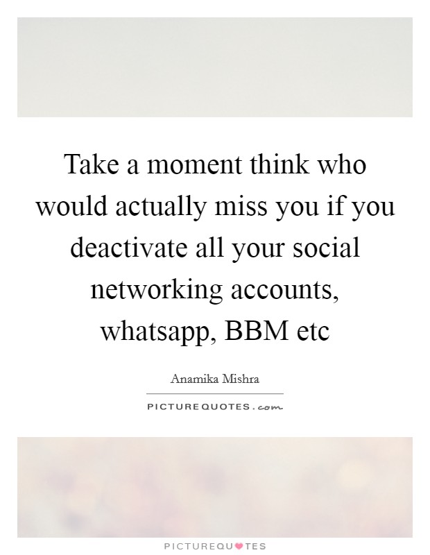 Take a moment think who would actually miss you if you deactivate all your social networking accounts, whatsapp, BBM etc Picture Quote #1