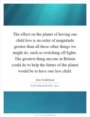 The effect on the planet of having one child less is an order of magnitude greater than all these other things we might do, such as switching off lights. The greatest thing anyone in Britain could do to help the future of the planet would be to have one less child Picture Quote #1