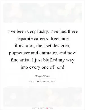 I’ve been very lucky. I’ve had three separate careers: freelance illustrator, then set designer, puppetteer and animator, and now fine artist. I just bluffed my way into every one of ‘em! Picture Quote #1