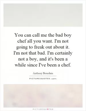 You can call me the bad boy chef all you want. I'm not going to freak out about it. I'm not that bad. I'm certainly not a boy, and it's been a while since I've been a chef Picture Quote #1