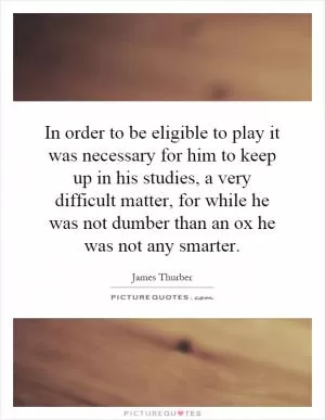 In order to be eligible to play it was necessary for him to keep up in his studies, a very difficult matter, for while he was not dumber than an ox he was not any smarter Picture Quote #1