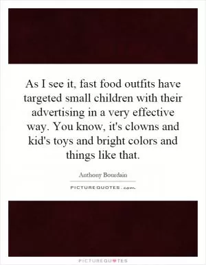 As I see it, fast food outfits have targeted small children with their advertising in a very effective way. You know, it's clowns and kid's toys and bright colors and things like that Picture Quote #1