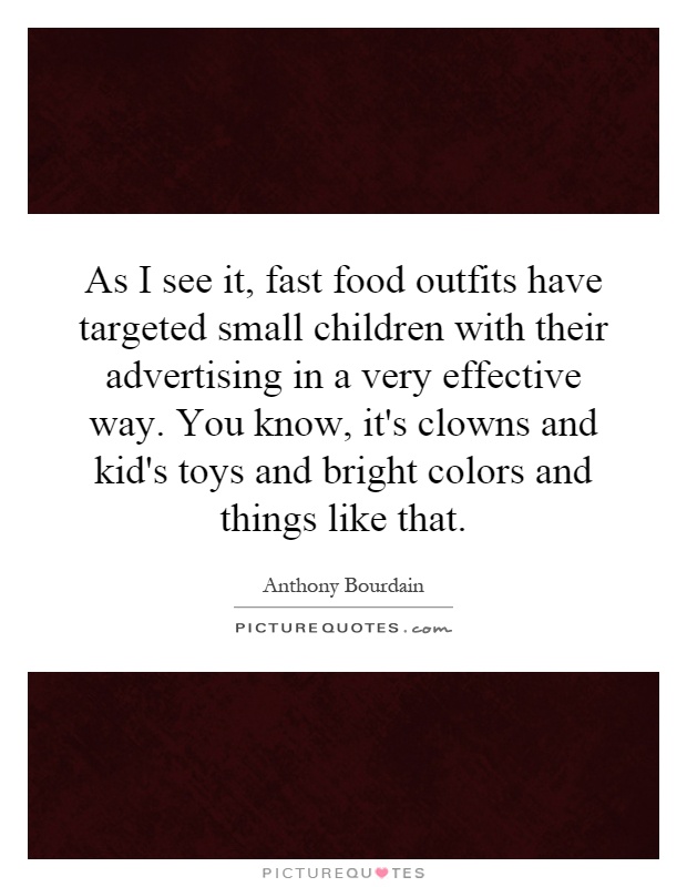 As I see it, fast food outfits have targeted small children with their advertising in a very effective way. You know, it's clowns and kid's toys and bright colors and things like that Picture Quote #1