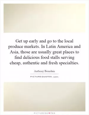 Get up early and go to the local produce markets. In Latin America and Asia, those are usually great places to find delicious food stalls serving cheap, authentic and fresh specialties Picture Quote #1