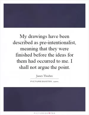 My drawings have been described as pre-intentionalist, meaning that they were finished before the ideas for them had occurred to me. I shall not argue the point Picture Quote #1