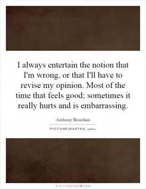 I always entertain the notion that I'm wrong, or that I'll have to revise my opinion. Most of the time that feels good; sometimes it really hurts and is embarrassing Picture Quote #1