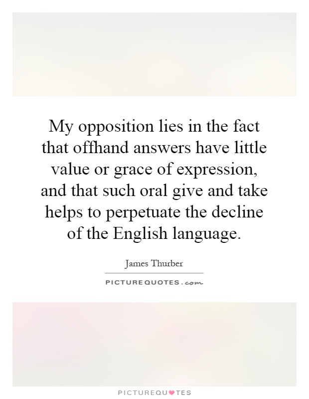 My opposition lies in the fact that offhand answers have little value or grace of expression, and that such oral give and take helps to perpetuate the decline of the English language Picture Quote #1