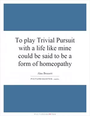 To play Trivial Pursuit with a life like mine could be said to be a form of homeopathy Picture Quote #1