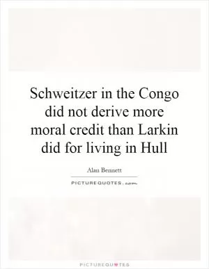 Schweitzer in the Congo did not derive more moral credit than Larkin did for living in Hull Picture Quote #1
