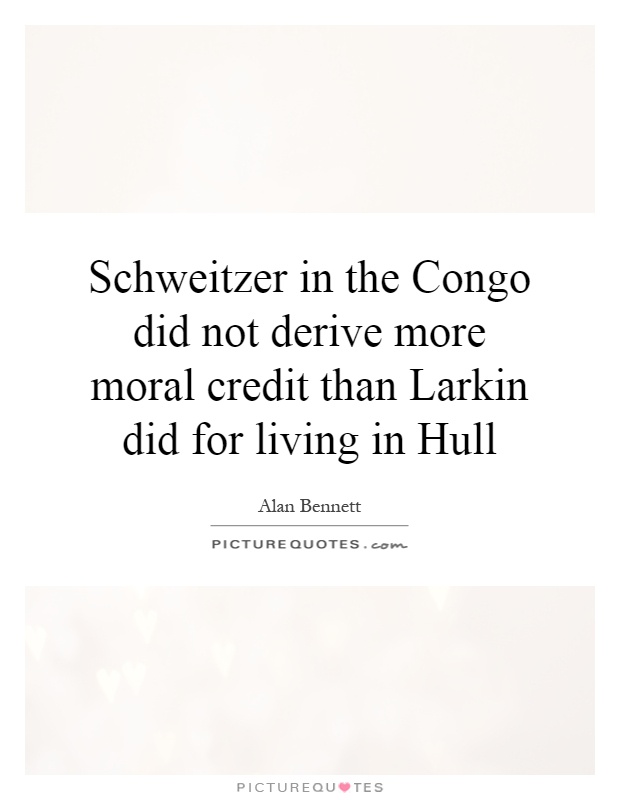 Schweitzer in the Congo did not derive more moral credit than Larkin did for living in Hull Picture Quote #1