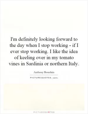 I'm definitely looking forward to the day when I stop working - if I ever stop working. I like the idea of keeling over in my tomato vines in Sardinia or northern Italy Picture Quote #1
