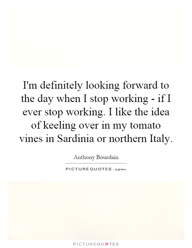 I'm definitely looking forward to the day when I stop working - if I ever stop working. I like the idea of keeling over in my tomato vines in Sardinia or northern Italy Picture Quote #1