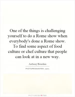 One of the things is challenging yourself to do a Rome show when everybody's done a Rome show. To find some aspect of food culture or chef culture that people can look at in a new way Picture Quote #1