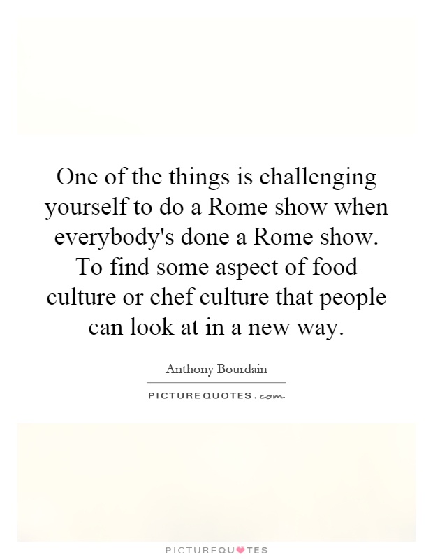 One of the things is challenging yourself to do a Rome show when everybody's done a Rome show. To find some aspect of food culture or chef culture that people can look at in a new way Picture Quote #1