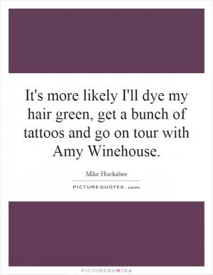 It's more likely I'll dye my hair green, get a bunch of tattoos and go on tour with Amy Winehouse Picture Quote #1