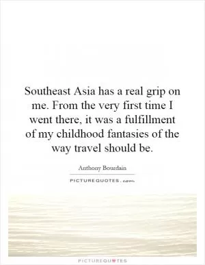 Southeast Asia has a real grip on me. From the very first time I went there, it was a fulfillment of my childhood fantasies of the way travel should be Picture Quote #1