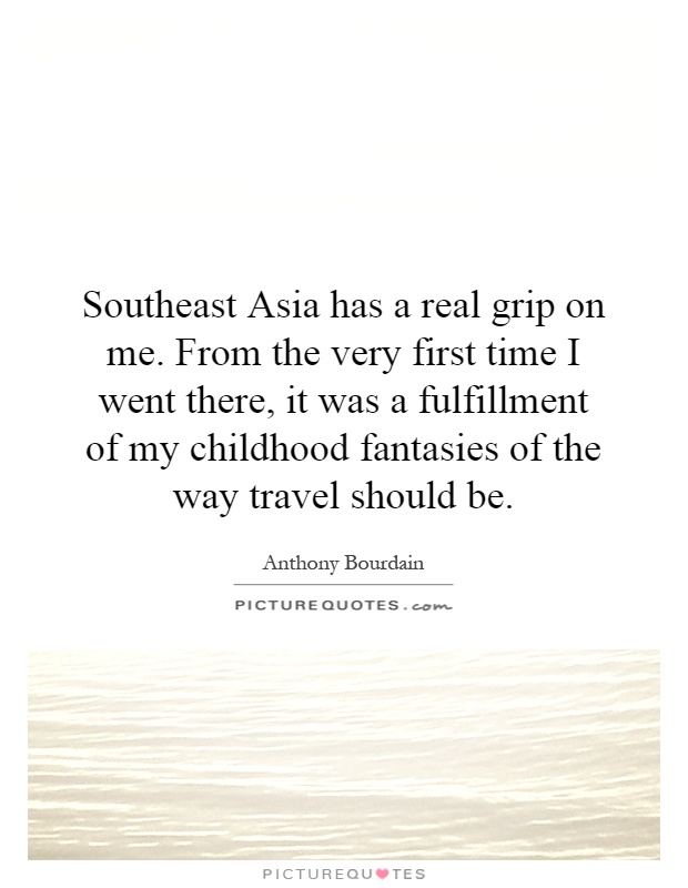 Southeast Asia has a real grip on me. From the very first time I went there, it was a fulfillment of my childhood fantasies of the way travel should be Picture Quote #1