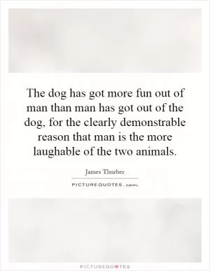 The dog has got more fun out of man than man has got out of the dog, for the clearly demonstrable reason that man is the more laughable of the two animals Picture Quote #1