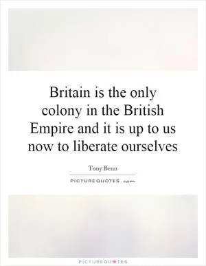 Britain is the only colony in the British Empire and it is up to us now to liberate ourselves Picture Quote #1