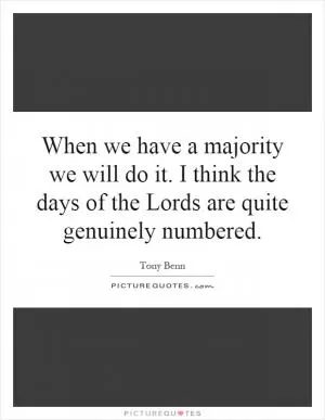 When we have a majority we will do it. I think the days of the Lords are quite genuinely numbered Picture Quote #1