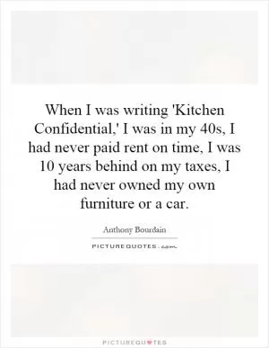 When I was writing 'Kitchen Confidential,' I was in my 40s, I had never paid rent on time, I was 10 years behind on my taxes, I had never owned my own furniture or a car Picture Quote #1