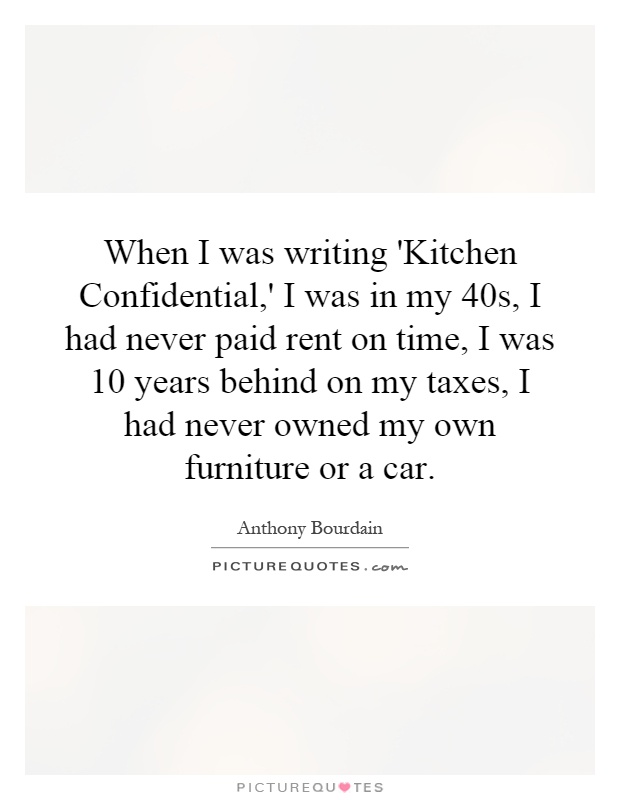 When I was writing 'Kitchen Confidential,' I was in my 40s, I had never paid rent on time, I was 10 years behind on my taxes, I had never owned my own furniture or a car Picture Quote #1