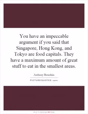 You have an impeccable argument if you said that Singapore, Hong Kong, and Tokyo are food capitals. They have a maximum amount of great stuff to eat in the smallest areas Picture Quote #1