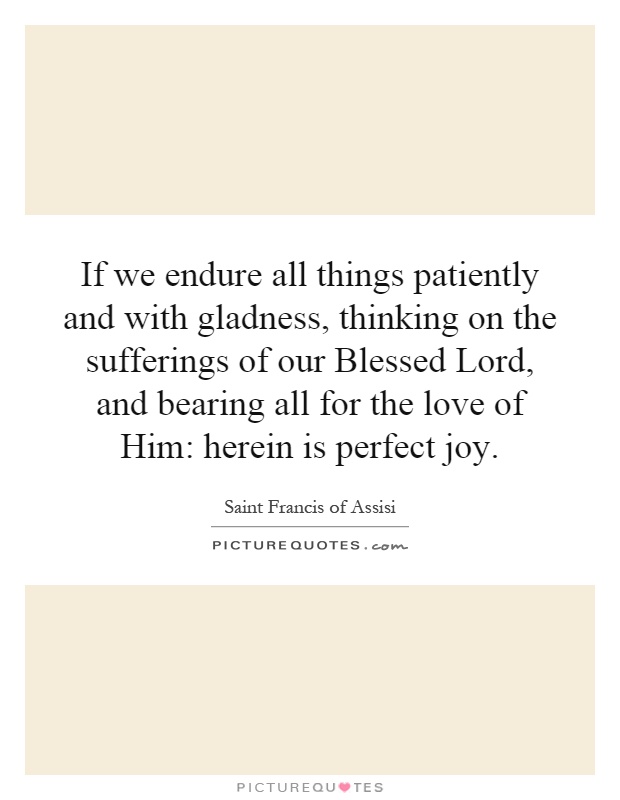 If we endure all things patiently and with gladness, thinking on the sufferings of our Blessed Lord, and bearing all for the love of Him: herein is perfect joy Picture Quote #1