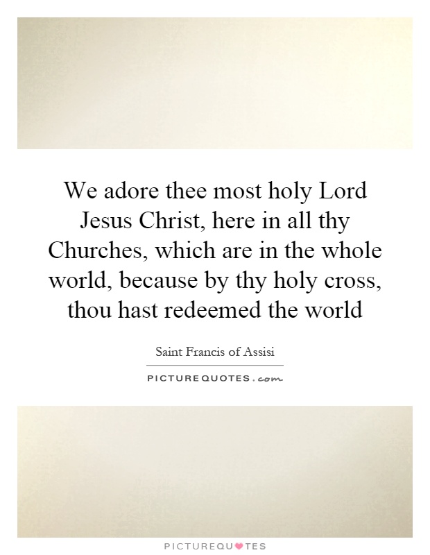 We adore thee most holy Lord Jesus Christ, here in all thy Churches, which are in the whole world, because by thy holy cross, thou hast redeemed the world Picture Quote #1