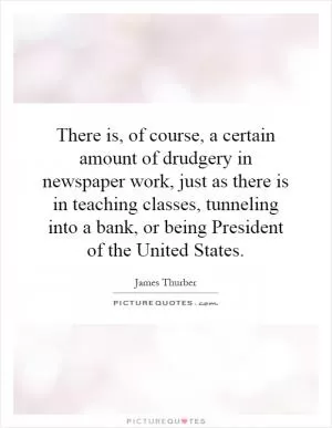There is, of course, a certain amount of drudgery in newspaper work, just as there is in teaching classes, tunneling into a bank, or being President of the United States Picture Quote #1