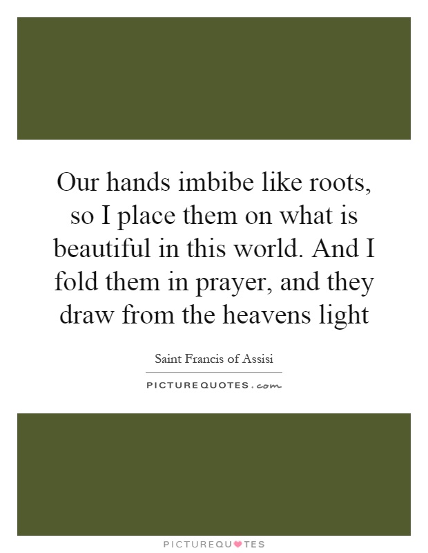 Our hands imbibe like roots, so I place them on what is beautiful in this world. And I fold them in prayer, and they draw from the heavens light Picture Quote #1