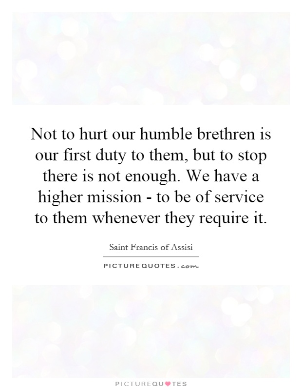 Not to hurt our humble brethren is our first duty to them, but to stop there is not enough. We have a higher mission - to be of service to them whenever they require it Picture Quote #1