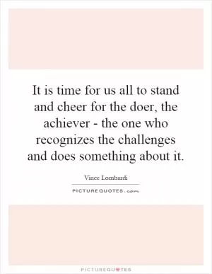 It is time for us all to stand and cheer for the doer, the achiever - the one who recognizes the challenges and does something about it Picture Quote #1
