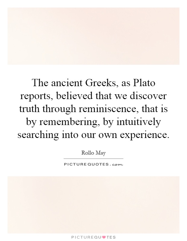 The ancient Greeks, as Plato reports, believed that we discover truth through reminiscence, that is by remembering, by intuitively searching into our own experience Picture Quote #1