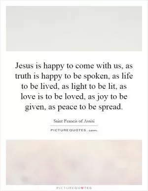 Jesus is happy to come with us, as truth is happy to be spoken, as life to be lived, as light to be lit, as love is to be loved, as joy to be given, as peace to be spread Picture Quote #1