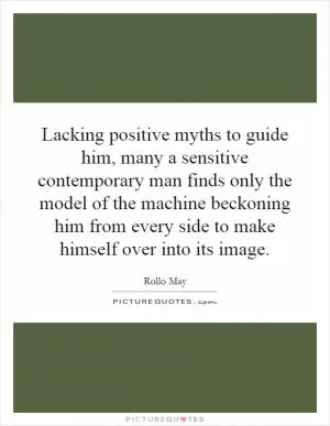 Lacking positive myths to guide him, many a sensitive contemporary man finds only the model of the machine beckoning him from every side to make himself over into its image Picture Quote #1