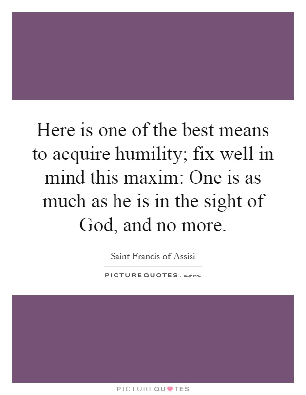 Here is one of the best means to acquire humility; fix well in mind this maxim: One is as much as he is in the sight of God, and no more Picture Quote #1