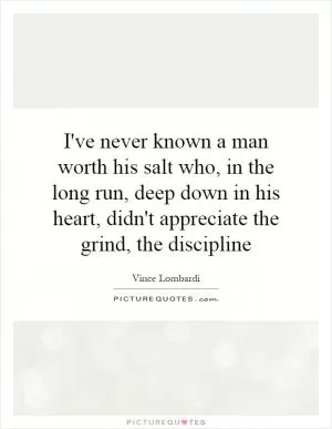 I've never known a man worth his salt who, in the long run, deep down in his heart, didn't appreciate the grind, the discipline Picture Quote #1