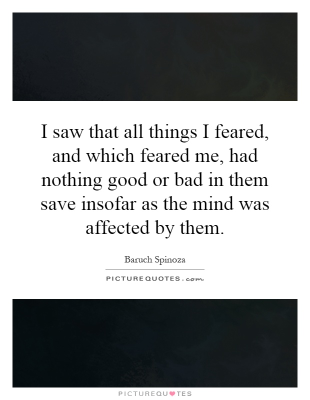 I saw that all things I feared, and which feared me, had nothing good or bad in them save insofar as the mind was affected by them Picture Quote #1