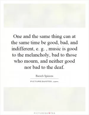 One and the same thing can at the same time be good, bad, and indifferent, e. g., music is good to the melancholy, bad to those who mourn, and neither good nor bad to the deaf Picture Quote #1