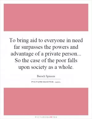 To bring aid to everyone in need far surpasses the powers and advantage of a private person... So the case of the poor falls upon society as a whole Picture Quote #1