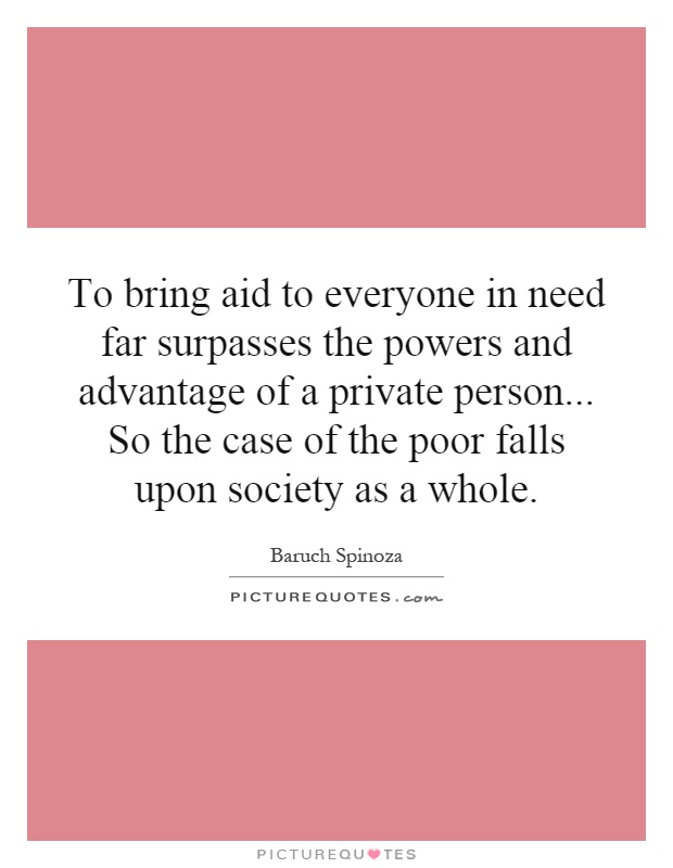 To bring aid to everyone in need far surpasses the powers and advantage of a private person... So the case of the poor falls upon society as a whole Picture Quote #1