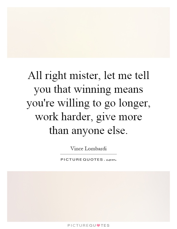 All right mister, let me tell you that winning means you're willing to go longer, work harder, give more than anyone else Picture Quote #1