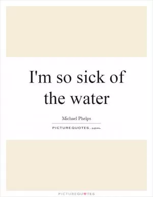 I'm so sick of the water Picture Quote #1