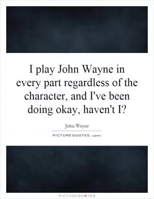 I play John Wayne in every part regardless of the character, and I've been doing okay, haven't I? Picture Quote #1
