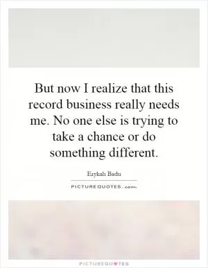 But now I realize that this record business really needs me. No one else is trying to take a chance or do something different Picture Quote #1